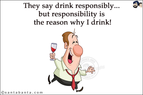 They say drink responsibly... but responsibility is the reason why I drink!