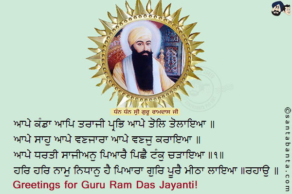 ਆਪੇ ਕੰਡਾ ਆਪਿ ਤਰਾਜੀ ਪ੍ਰਭਿ ਆਪੇ ਤੋਲਿ ਤੋਲਾਇਆ ॥<br/>
ਆਪੇ ਸਾਹੁ ਆਪੇ ਵਣਜਾਰਾ ਆਪੇ ਵਣਜੁ ਕਰਾਇਆ ॥<br/>
ਆਪੇ ਧਰਤੀ ਸਾਜੀਅਨੁ ਪਿਆਰੈ ਪਿਛੈ ਟੰਕੁ ਚੜਾਇਆ ॥੧॥<br/>
ਮੇਰੇ ਮਨ ਹਰਿ ਹਰਿ ਧਿਆਇ ਸੁਖੁ ਪਾਇਆ ॥<br/>
ਹਰਿ ਹਰਿ ਨਾਮੁ ਨਿਧਾਨੁ ਹੈ ਪਿਆਰਾ ਗੁਰਿ ਪੂਰੈ ਮੀਠਾ ਲਾਇਆ ॥ਰਹਾਉ ॥<br/><br/>

God, Himself is the balance scale, He Himself is the weigher, and He Himself weighs with the weights.<br/>
He Himself is the banker, He Himself is the trader, and He Himself makes the trades.<br/>
The Beloved Himself fashioned the world, and He Himself counter-balances it with a gram. ||1||<br/>
My mind meditates on the Lord, Har, Har, and finds peace.<br/>
The Name of the Beloved Lord, Har, Har, is a treasure; the Perfect Guru has made it seem sweet to me. ||Pause||<br/>
Greetings for Guru Ram Das Jayanti!