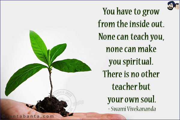 You have to grow from the inside out. None can teach you, none can make you spiritual. There is no other teacher but your own soul.