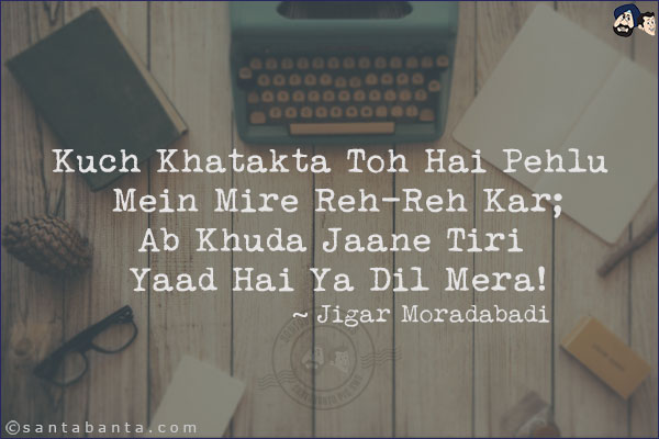 Kuch Khatakta Toh Hai Pehlu Mein Mire Reh-Reh Kar;<br/>
Ab Khuda Jaane Tiri Yaad Hai Ya Dil Mera!