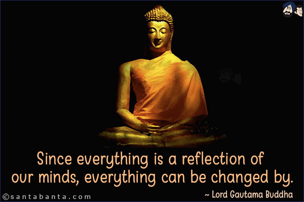 Since everything is a reflection of our minds, everything can be changed by.