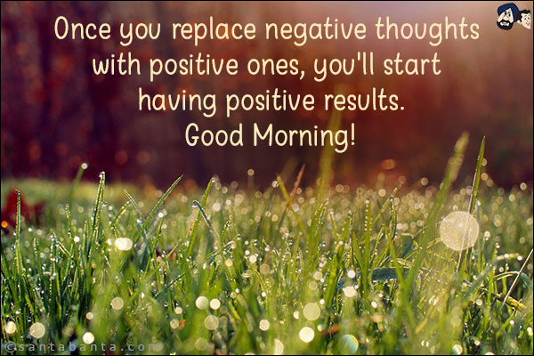 Once you replace negative thoughts with positive ones, you'll start having positive results.<br/>
Good Morning!