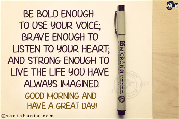 Be bold enough to use your voice;<br/>
Brave enough to listen to your heart;<br/>
And strong enough to live the life you have always imagined.<br/>
Good Morning and have a Great Day!