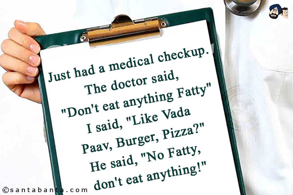 Just had a medical checkup. The doctor said, `Don't eat anything Fatty`<br/>
I said, `Like Vada Paav, Burger, Pizza?`<br/>
He said, `No Fatty, don't eat anything!`