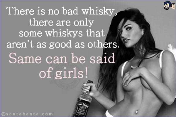 There is no bad whisky, there are only some whiskys that aren't as good as others.<br/>
Same can be said of girls!