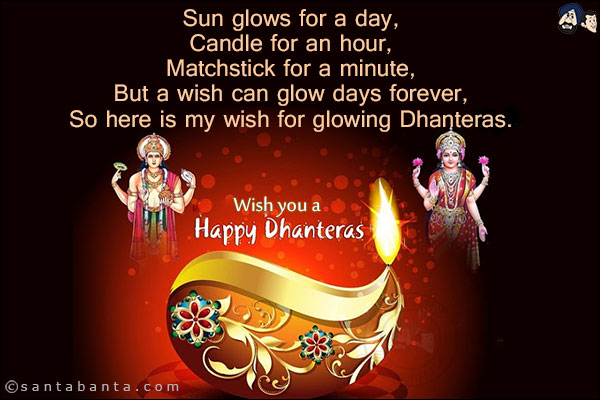 Sun glows for a day,<br/>
Candle for an hour,<br/>
Matchstick for a minute,<br/>
But a wish can glow days forever,<br/>
So here is my wish for glowing Dhanteras.<br/>
Wish you a Happy Dhanteras!