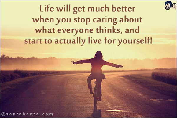 Life will get much better when you stop caring about what everyone thinks, and start to actually live for yourself!
