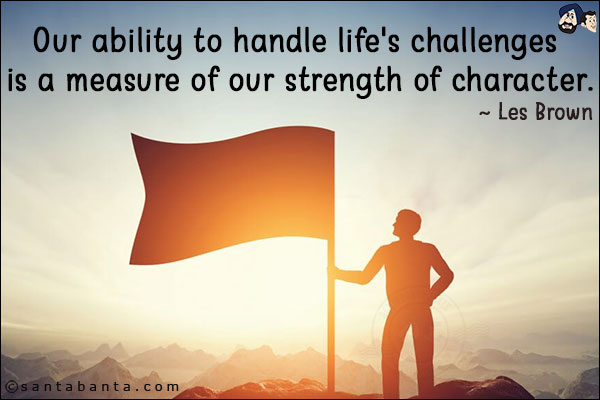 Our ability to handle life's challenges is a measure of our strength of character.