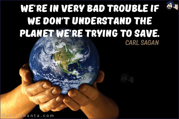 We're in very bad trouble if we don't understand the planet we're trying to save.
