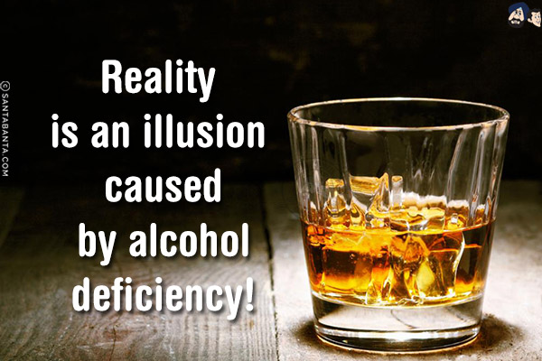 Reality is an illusion caused by alcohol deficiency!