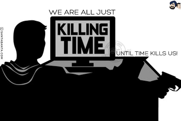 We are all just killing time until time kills us!