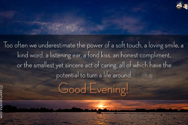 Too often we underestimate the power of a soft touch, a loving smile, a kind word, a listening ear, a fond kiss, an honest compliment, or the smallest yet sincere act of caring, all of which have the potential to turn a life around.<br/>
Good Evening!