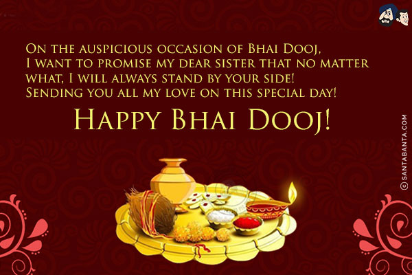 On the auspicious occasion of Bhai Dooj,<br/>
I want to promise my dear sister that no matter what, I will always stand by your side!<br/>
Sending you all my love on this special day!<br/>
Happy Bhai Dooj!