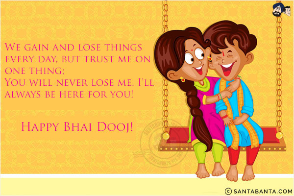 We gain and lose things every day, but trust me on one thing;<br/>
You will never lose me. I'll always be here for you!<br/>
Happy Bhai Dooj!