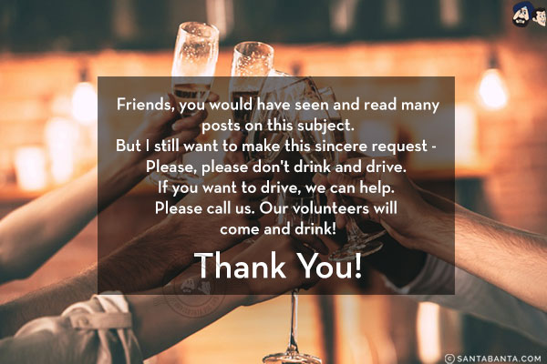 Friends, you would have seen and read many posts on this subject. But I still want to make this sincere request - 
Please, please don't drink and drive. If you want to drive, we can help. Please call us. Our volunteers will come and drink!<br/>
Thank You!