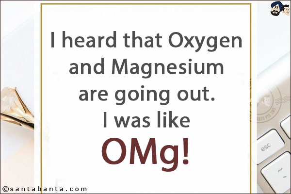 I heard that Oxygen and Magnesium are going out. <br/>
I was like OMg!