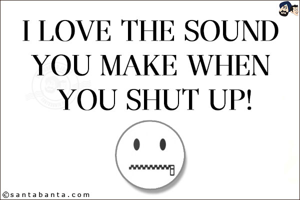 I love the sound you make when you shut up!