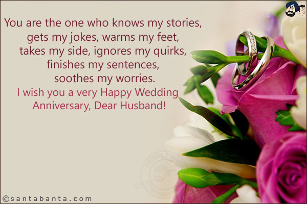 You are the one who knows my stories, gets my jokes, warms my feet, takes my side, ignores my quirks, finishes my sentences, soothes my worries.<br/>
I wish you a very Happy Wedding Anniversary, Dear Husband!