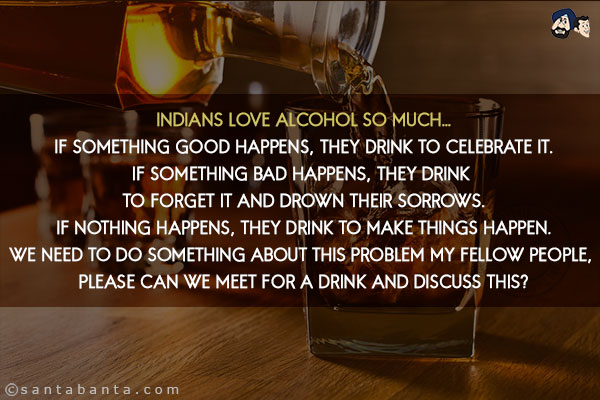 Indians love Alcohol so much...<br/>
If something good happens, they drink to celebrate it.<br/>
If something bad happens, they drink to forget it and drown their sorrows.<br/>
If nothing happens, they drink to make things happen.<br/>
We need to do something about this problem my fellow people, Please can we meet for a drink and discuss this?