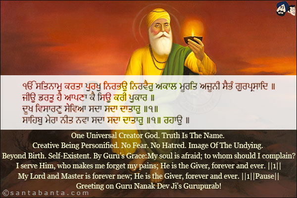 ੴ ਸਤਿਨਾਮੁ ਕਰਤਾ ਪੁਰਖੁ ਨਿਰਭਉ ਨਿਰਵੈਰੁ ਅਕਾਲ ਮੂਰਤਿ ਅਜੂਨੀ ਸੈਭੰ ਗੁਰਪ੍ਰਸਾਦਿ ॥<br/>
ਜੀਉ ਡਰਤੁ ਹੈ ਆਪਣਾ ਕੈ ਸਿਉ ਕਰੀ ਪੁਕਾਰ ॥<br/>
ਦੂਖ ਵਿਸਾਰਣੁ ਸੇਵਿਆ ਸਦਾ ਸਦਾ ਦਾਤਾਰੁ ॥੧॥<br/>
ਸਾਹਿਬੁ ਮੇਰਾ ਨੀਤ ਨਵਾ ਸਦਾ ਸਦਾ ਦਾਤਾਰੁ ॥੧॥ ਰਹਾਉ ॥<br/><br/>

One Universal Creator God. Truth Is The Name. Creative Being Personified. No Fear. No Hatred. <br/>Image Of The Undying. Beyond Birth. Self-Existent. By Guru's Grace:<br/>
My soul is afraid; to whom should I complain?<br/>
I serve Him, who makes me forget my pains; He is the Giver, forever and ever. ||1||<br/>
My Lord and Master is forever new; He is the Giver, forever and ever. ||1||Pause||<br/>
Greeting on Guru Nanak Dev Ji's Gurupurab!