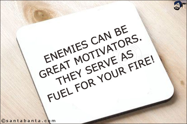 Enemies can be great motivators. They serve as fuel for your fire!