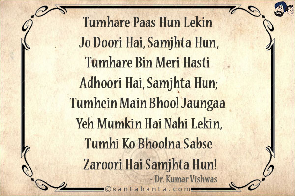 Tumhare Paas Hun Lekin Jo Doori Hai, Samjhta Hun,<br/>
Tumhare Bin Meri Hasti Adhoori Hai, Samjhta Hun;<br/>
Tumhein Main Bhool Jaungaa Yeh Mumkin Hai Nahi Lekin,<br/>
Tumhi Ko Bhoolna Sabse Zaroori Hai Samjhta Hun!
