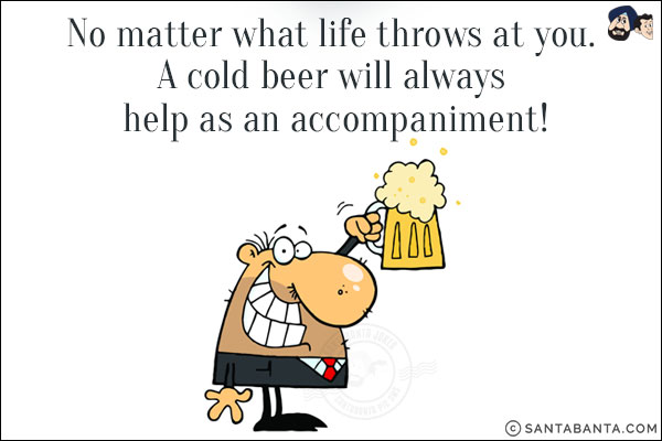 No matter what life throws at you.<br/>
A cold beer will always help as an accompaniment!