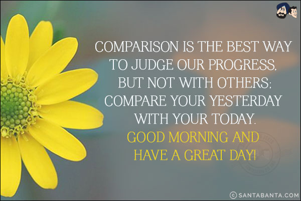 Comparison is the best way to judge our progress, but not with others;<br/>
Compare your yesterday with your today.<br/>
Good Morning and have a Great Day!