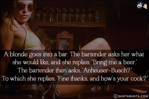 A blonde goes into a bar. The bartender asks her what she would like, and she replies, `Bring me a beer.`<br/>
The bartender then asks, `Anheuser-Busch?`<br/>
To which she replies, `Fine thanks, and how's your cock?`