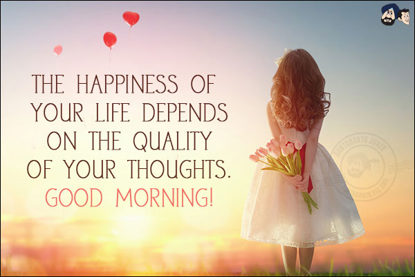 The happiness of your life depends on the quality of your thoughts.<br/>
Good Morning!