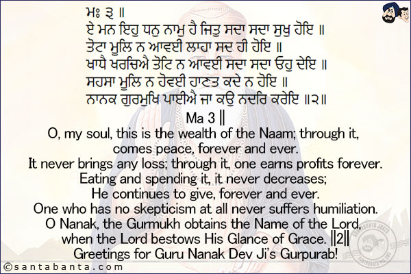 ਮਃ ੩ ॥<br/>
ਏ ਮਨ ਇਹੁ ਧਨੁ ਨਾਮੁ ਹੈ ਜਿਤੁ ਸਦਾ ਸਦਾ ਸੁਖੁ ਹੋਇ ॥<br/>
ਤੋਟਾ ਮੂਲਿ ਨ ਆਵਈ ਲਾਹਾ ਸਦ ਹੀ ਹੋਇ ॥<br/>
ਖਾਧੈ ਖਰਚਿਐ ਤੋਟਿ ਨ ਆਵਈ ਸਦਾ ਸਦਾ ਓਹੁ ਦੇਇ ॥<br/>
ਸਹਸਾ ਮੂਲਿ ਨ ਹੋਵਈ ਹਾਣਤ ਕਦੇ ਨ ਹੋਇ ॥<br/>
ਨਾਨਕ ਗੁਰਮੁਖਿ ਪਾਈਐ ਜਾ ਕਉ ਨਦਰਿ ਕਰੇਇ ॥੨॥<br/><br/>

Ma 3 ||<br/>
O, my soul, this is the wealth of the Naam; through it, comes peace, forever and ever.<br/>
It never brings any loss; through it, one earns profits forever.<br/>
Eating and spending it, it never decreases; He continues to give, forever and ever.<br/>
One who has no skepticism at all never suffers humiliation.<br/>
O Nanak, the Gurmukh obtains the Name of the Lord, when the Lord bestows His Glance of Grace. ||2||<br/>
Greetings for Guru Nanak Dev Ji's Gurpurab!