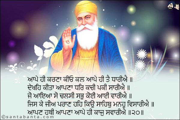 ਆਪੇ ਹੀ ਕਰਣਾ ਕੀਓ ਕਲ ਆਪੇ ਹੀ ਤੈ ਧਾਰੀਐ ॥<br/>
ਦੇਖਹਿ ਕੀਤਾ ਆਪਣਾ ਧਰਿ ਕਚੀ ਪਕੀ ਸਾਰੀਐ ॥<br/>
ਜੋ ਆਇਆ ਸੋ ਚਲਸੀ ਸਭੁ ਕੋਈ ਆਈ ਵਾਰੀਐ ॥<br/>
ਜਿਸ ਕੇ ਜੀਅ ਪਰਾਣ ਹਹਿ ਕਿਉ ਸਾਹਿਬੁ ਮਨਹੁ ਵਿਸਾਰੀਐ ॥<br/>
ਆਪਣ ਹਥੀ ਆਪਣਾ ਆਪੇ ਹੀ ਕਾਜੁ ਸਵਾਰੀਐ ॥੨੦॥<br/><br/>

You Yourself created the creation; You Yourself infused Your power into it.<br/>
You behold Your creation, like the losing and winning dice of the earth.<br/>
Whoever has come, shall depart; all shall have their turn.<br/>
He who owns our soul, and our very breath of life - why should we forget that Lord and Master from our minds?<br/>
With our own hands, let us resolve our own affairs. ||20||<br/>
Greetings for Guru Nanak Dev Ji's Gurpurab!