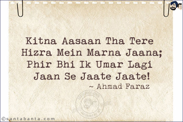 Kitna Aasaan Tha Tere Hizra Mein Marna Jaana;<br/>
Phir Bhi Ik Umar Lagi Jaan Se Jaate Jaate!