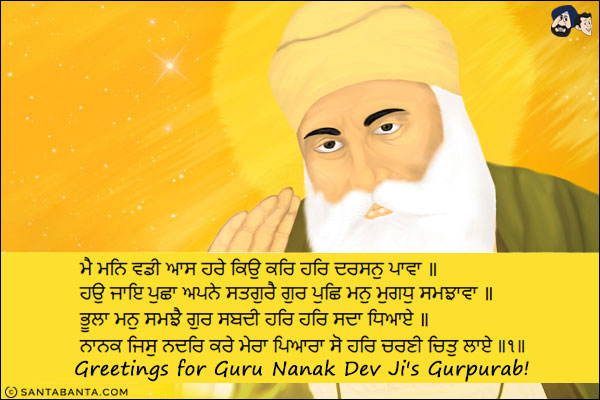 ਮੈ ਮਨਿ ਵਡੀ ਆਸ ਹਰੇ ਕਿਉ ਕਰਿ ਹਰਿ ਦਰਸਨੁ ਪਾਵਾ ॥<br/>
ਹਉ ਜਾਇ ਪੁਛਾ ਅਪਨੇ ਸਤਗੁਰੈ ਗੁਰ ਪੁਛਿ ਮਨੁ ਮੁਗਧੁ ਸਮਝਾਵਾ ॥<br/>
ਭੂਲਾ ਮਨੁ ਸਮਝੈ ਗੁਰ ਸਬਦੀ ਹਰਿ ਹਰਿ ਸਦਾ ਧਿਆਏ ॥<br/>
ਨਾਨਕ ਜਿਸੁ ਨਦਰਿ ਕਰੇ ਮੇਰਾ ਪਿਆਰਾ ਸੋ ਹਰਿ ਚਰਣੀ ਚਿਤੁ ਲਾਏ ॥੧॥<br/><br/>

Within my mind there is such a great yearning; how will I attain the Blessed Vision of the Lord's Darshan?<br/>
I go and ask my True Guru; with the Guru's advice, I shall teach my foolish mind.<br/>
The foolish mind is instructed in the Word of the Guru's Shabad, and meditates forever on the Lord, Har, Har.<br/>
O Nanak, one who is blessed with the Mercy of my Beloved, focuses his consciousness on the Lord's Feet. ||1||<br/>
Greetings for Guru Nanak Dev Ji's Gurpurab!