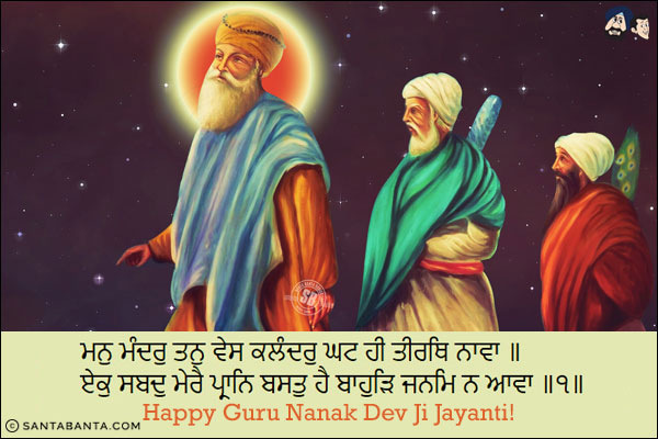 ਮਨੁ ਮੰਦਰੁ ਤਨੁ ਵੇਸ ਕਲੰਦਰੁ ਘਟ ਹੀ ਤੀਰਥਿ ਨਾਵਾ ॥<br/>
ਏਕੁ ਸਬਦੁ ਮੇਰੈ ਪ੍ਰਾਨਿ ਬਸਤੁ ਹੈ ਬਾਹੁੜਿ ਜਨਮਿ ਨ ਆਵਾ ॥੧॥<br/><br/>

My mind is the temple, and my body is the simple cloth of the humble seeker; deep within my heart, I bathe at the sacred shrine.<br/>
The One Word of the Shabad abides within my mind; I shall not come to be born again. ||1||<br/>
Happy Guru Nanak Dev Ji Jayanti!