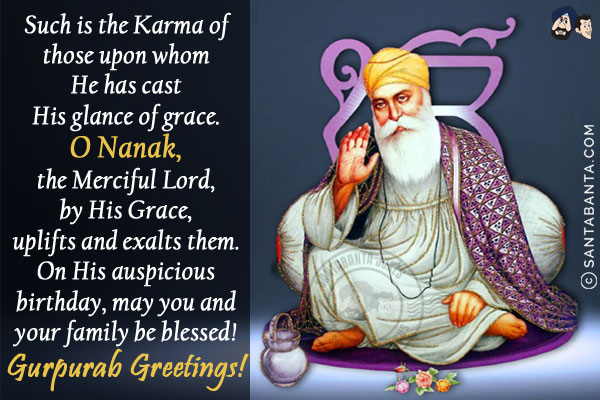 Such is the Karma of those upon whom He has cast His glance of grace.<br/>
O Nanak, the Merciful Lord, by His Grace, uplifts and exalts them.<br/>
On His auspicious birthday, may you and your family be blessed!<br/>
Gurpurab Greetings! 