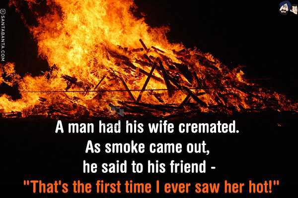 A man had his wife cremated. As smoke came out, he said to his friend - `That's the first time I ever saw her hot!`
