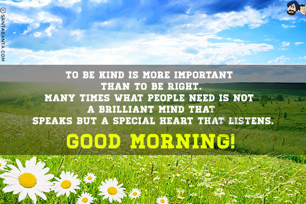 To be kind is more important than to be right.<br/>
Many times what people need is not a brilliant mind that speaks but a special heart that listens.<br/>
Good Morning!