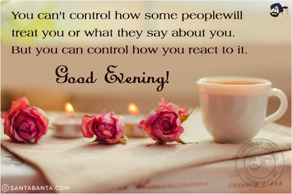 You can't control how some people will treat you or what they say about you. But you can control how you react to it.<br/>
Good Evening!