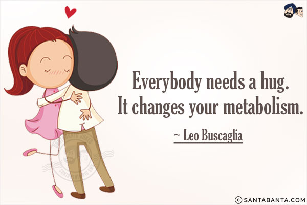 Everybody needs a hug. It changes your metabolism.