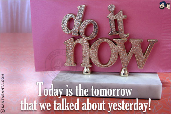 Do it now.<br/>
Today is the tomorrow that we talked about yesterday!