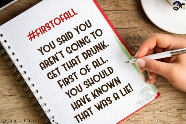 #firstofall<br/><br/>
 
You said you aren't going to get that drunk.<br/>
First of all, you should have known that was a lie!