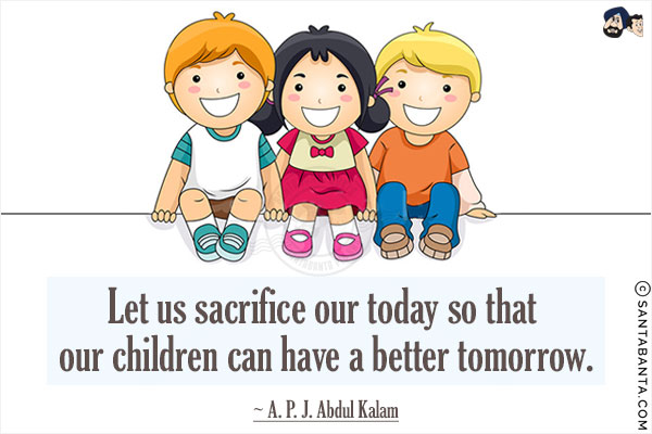 Let us sacrifice our today so that our children can have a better tomorrow.