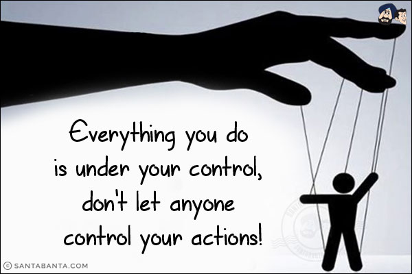 Everything you do is under your control, don't let anyone control your actions!