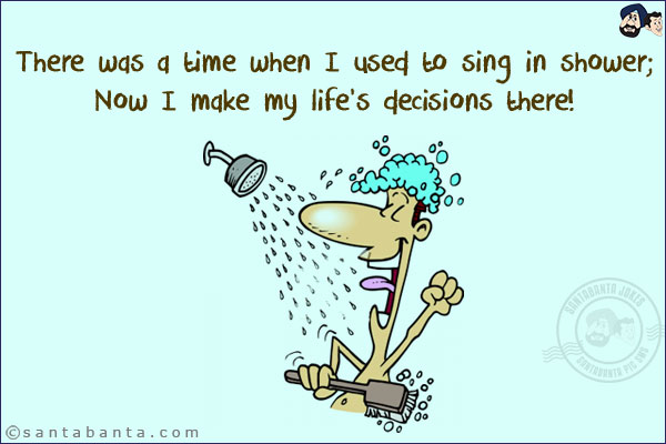 There was a time when I used to sing in shower;<br/>
Now I make my life's decisions there!