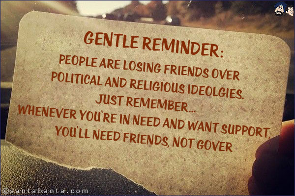 Gentle Reminder:<br/>
People are losing friends over political and religious ideolgies. Just remember... whenever you're in need and want support, you'll need friends, not governments!