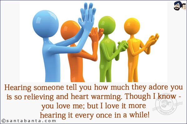 Hearing someone tell you how much they adore you is so relieving and heart warming. Though I know - you love me; but I love it more hearing it every once in a while!