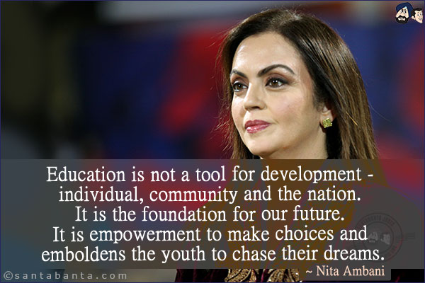 Education is not a tool for development - individual, community and the nation. It is the foundation for our future. It is empowerment to make choices and emboldens the youth to chase their dreams.