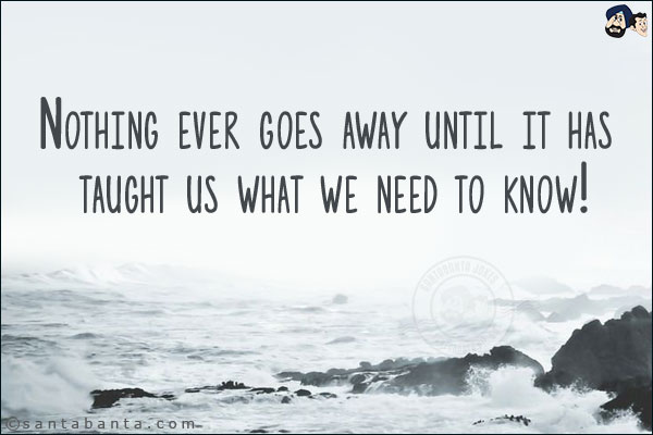 Nothing ever goes away until it has taught us what we need to know!
