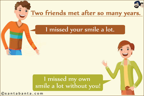 Two friends met after so many years. One friend said, `I missed your smile a lot.`<br/>
The other friend said, `I missed my own smile a lot without you!`